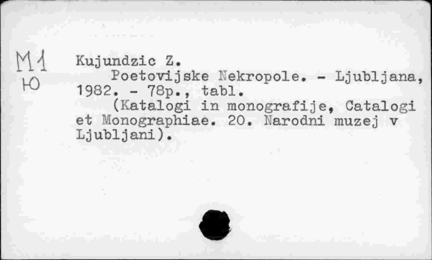 ﻿Kujundzic Z.
Poetovijske Nekropole. - Ljubljana, 1982. - 78p., tabl.
(Katalog! in monografije, Catalog! et Monographiae. 20. Narodni muzej v Ljubljani).